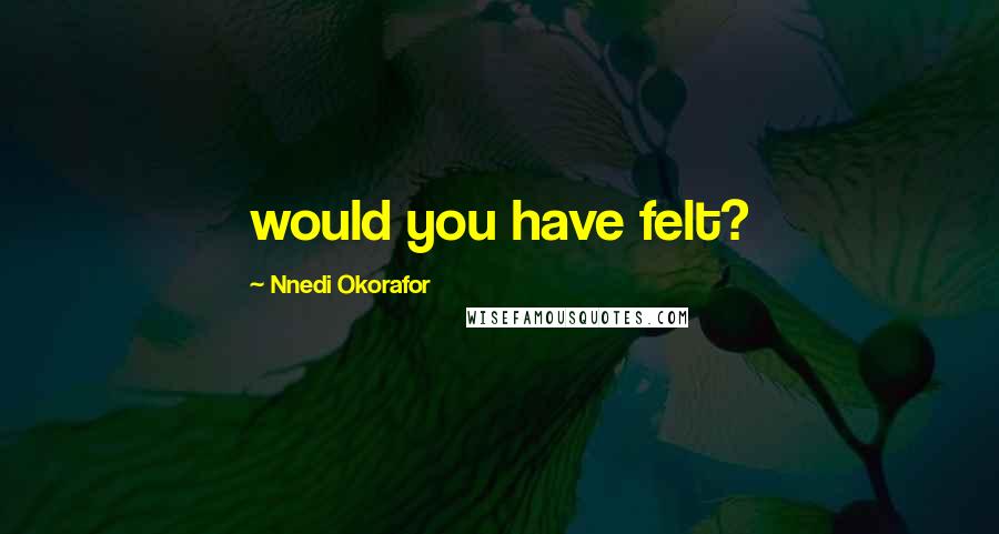 Nnedi Okorafor Quotes: would you have felt?