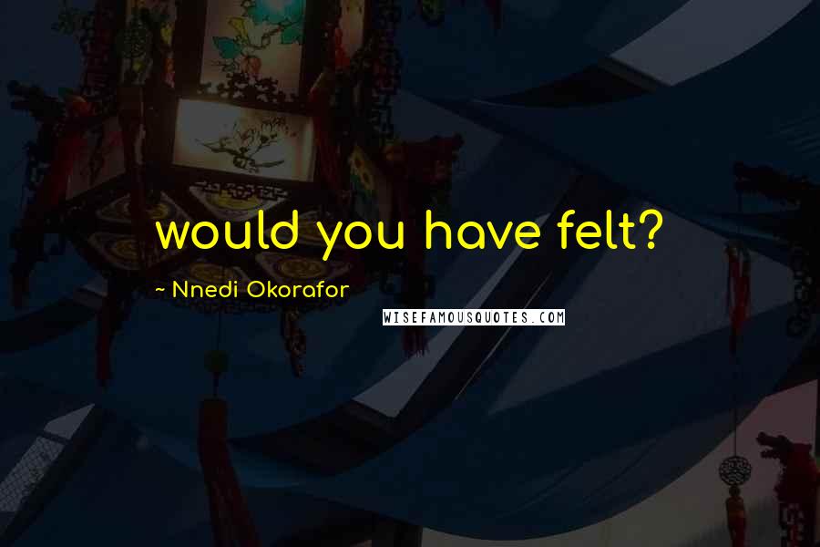 Nnedi Okorafor Quotes: would you have felt?