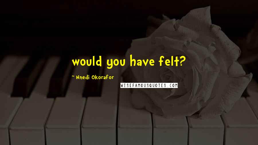 Nnedi Okorafor Quotes: would you have felt?