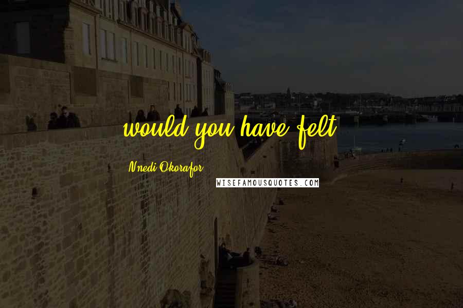 Nnedi Okorafor Quotes: would you have felt?