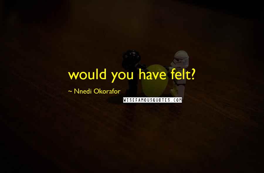 Nnedi Okorafor Quotes: would you have felt?