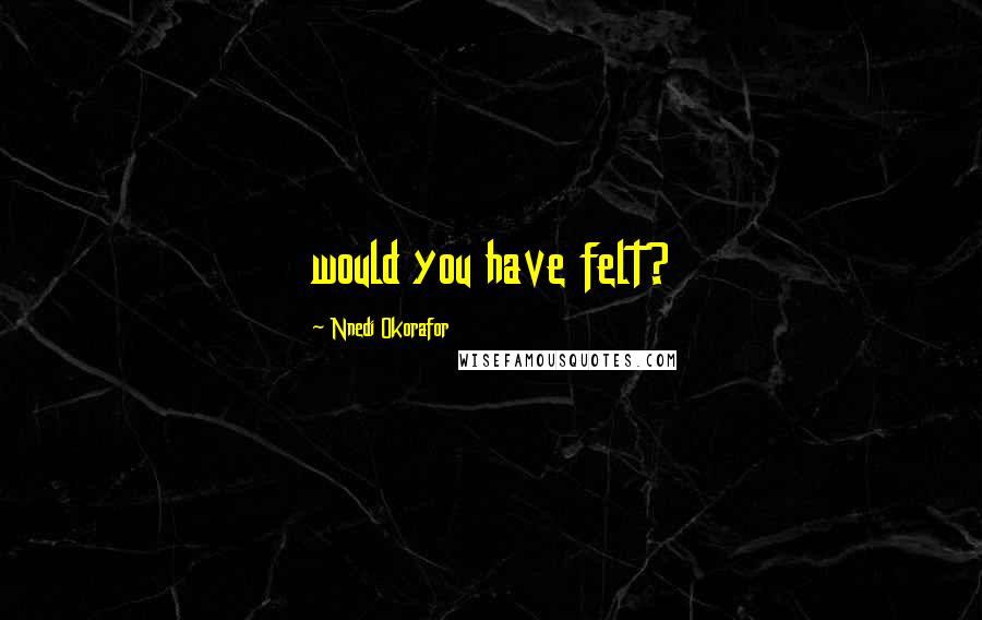 Nnedi Okorafor Quotes: would you have felt?