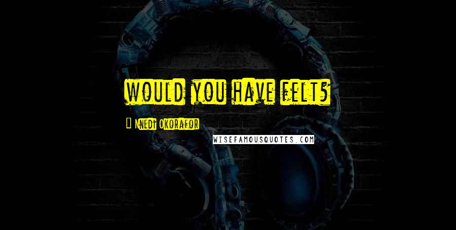 Nnedi Okorafor Quotes: would you have felt?