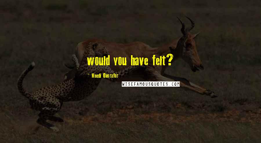 Nnedi Okorafor Quotes: would you have felt?