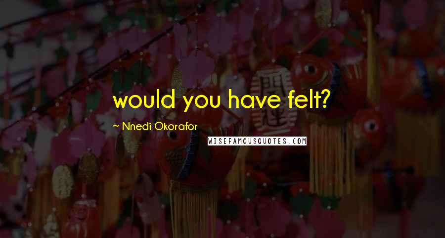 Nnedi Okorafor Quotes: would you have felt?