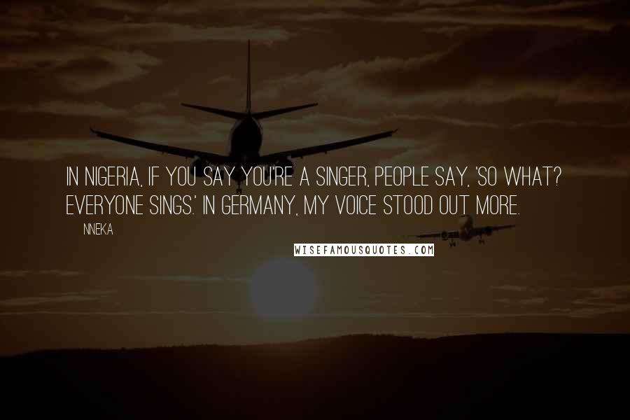 Nneka Quotes: In Nigeria, if you say you're a singer, people say, 'So what? Everyone sings.' In Germany, my voice stood out more.