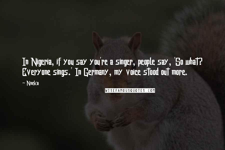 Nneka Quotes: In Nigeria, if you say you're a singer, people say, 'So what? Everyone sings.' In Germany, my voice stood out more.