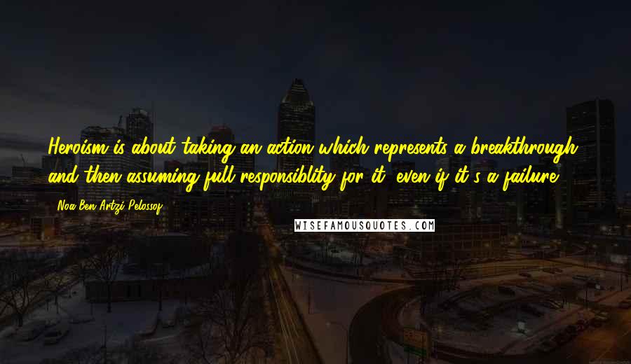 Noa Ben Artzi-Pelossof Quotes: Heroism is about taking an action which represents a breakthrough, and then assuming full responsiblity for it, even if it's a failure.