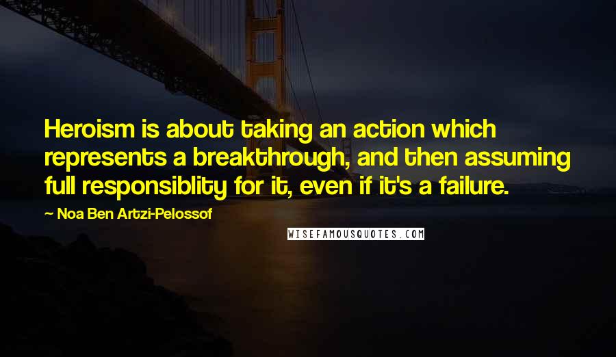 Noa Ben Artzi-Pelossof Quotes: Heroism is about taking an action which represents a breakthrough, and then assuming full responsiblity for it, even if it's a failure.