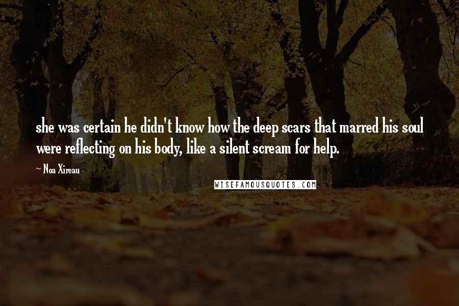 Noa Xireau Quotes: she was certain he didn't know how the deep scars that marred his soul were reflecting on his body, like a silent scream for help.