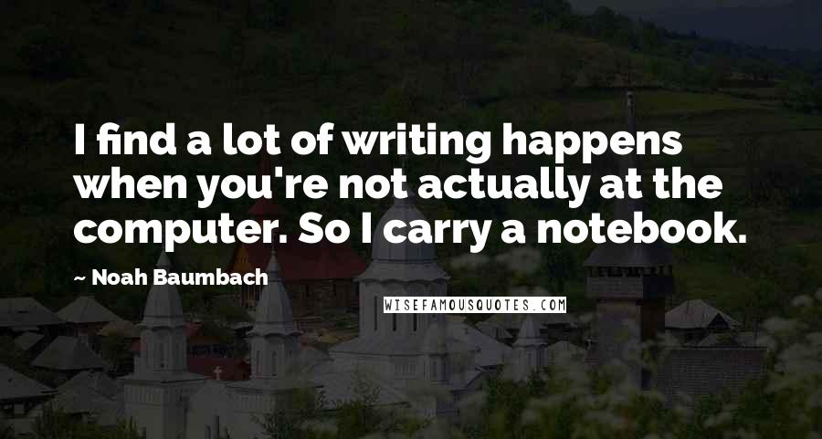 Noah Baumbach Quotes: I find a lot of writing happens when you're not actually at the computer. So I carry a notebook.