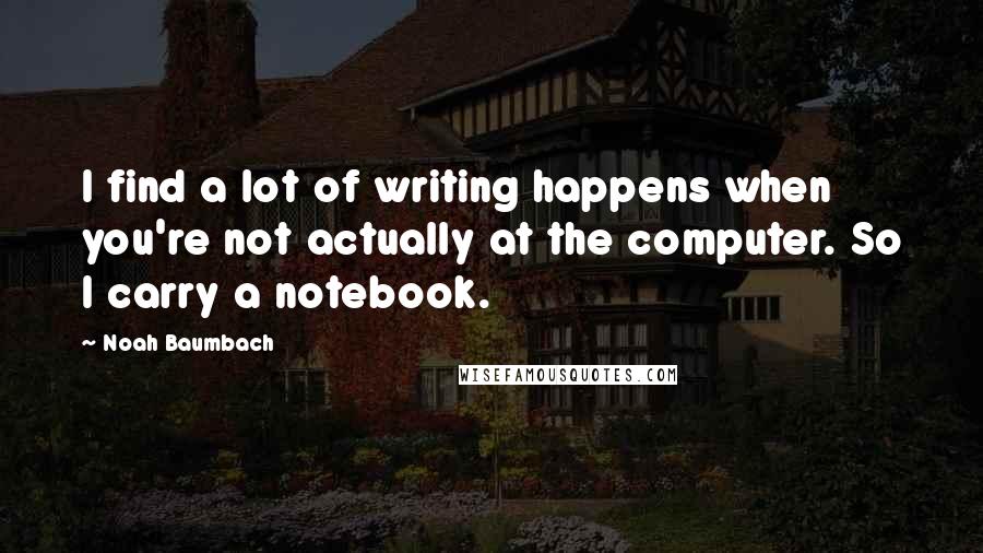 Noah Baumbach Quotes: I find a lot of writing happens when you're not actually at the computer. So I carry a notebook.