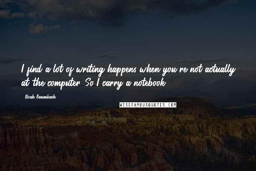 Noah Baumbach Quotes: I find a lot of writing happens when you're not actually at the computer. So I carry a notebook.