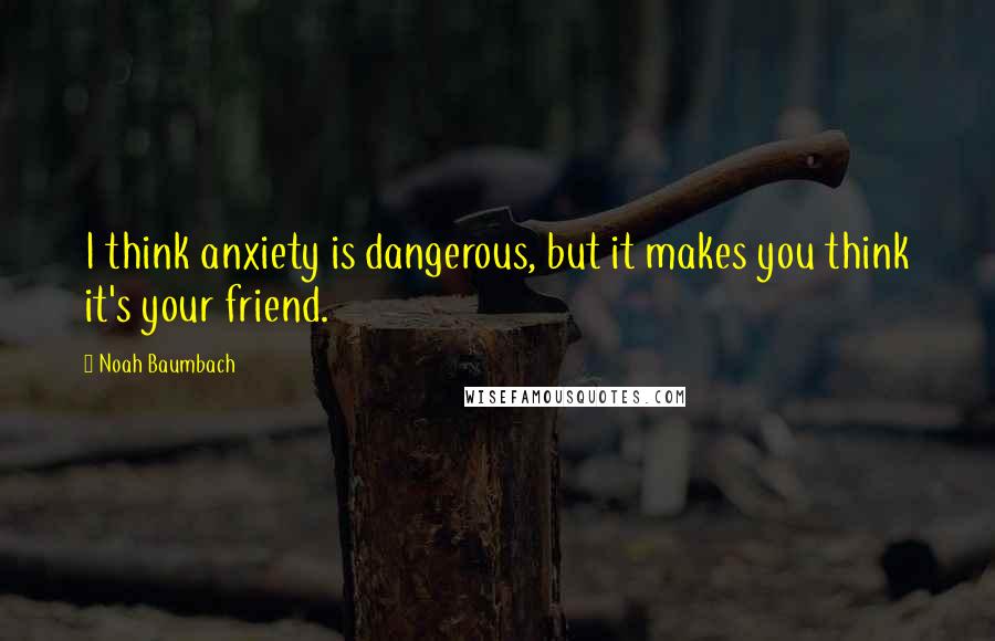 Noah Baumbach Quotes: I think anxiety is dangerous, but it makes you think it's your friend.