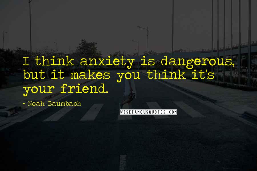 Noah Baumbach Quotes: I think anxiety is dangerous, but it makes you think it's your friend.