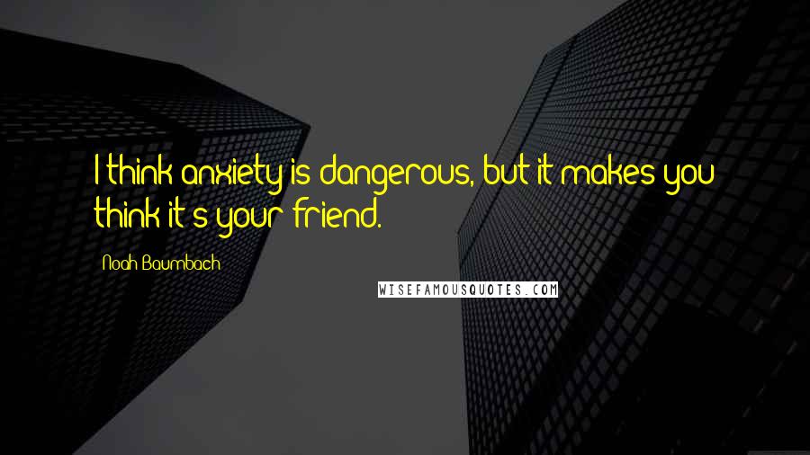 Noah Baumbach Quotes: I think anxiety is dangerous, but it makes you think it's your friend.