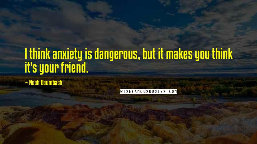 Noah Baumbach Quotes: I think anxiety is dangerous, but it makes you think it's your friend.