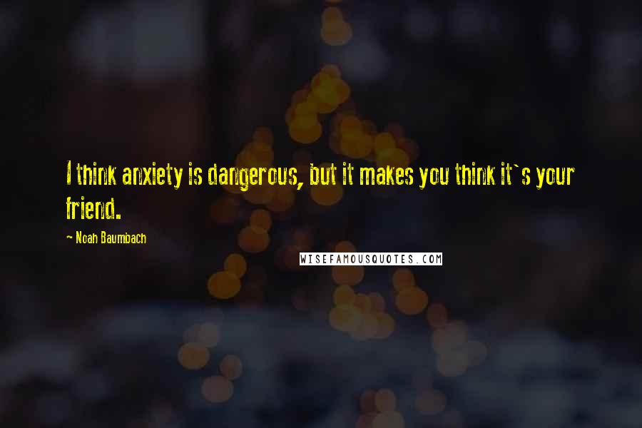 Noah Baumbach Quotes: I think anxiety is dangerous, but it makes you think it's your friend.