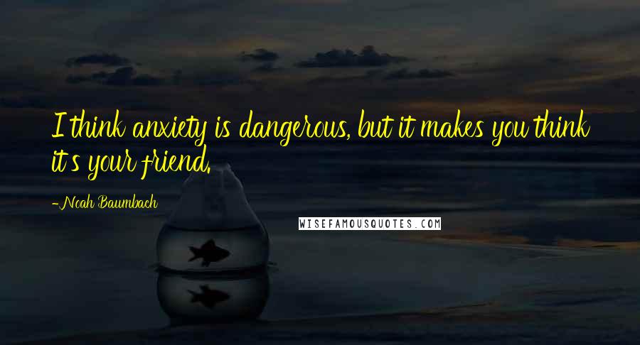 Noah Baumbach Quotes: I think anxiety is dangerous, but it makes you think it's your friend.
