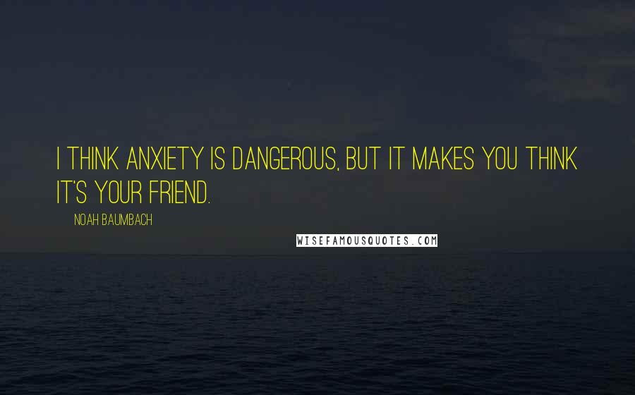 Noah Baumbach Quotes: I think anxiety is dangerous, but it makes you think it's your friend.