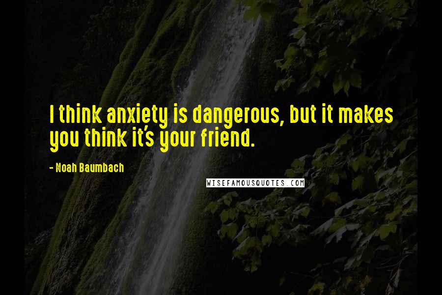 Noah Baumbach Quotes: I think anxiety is dangerous, but it makes you think it's your friend.