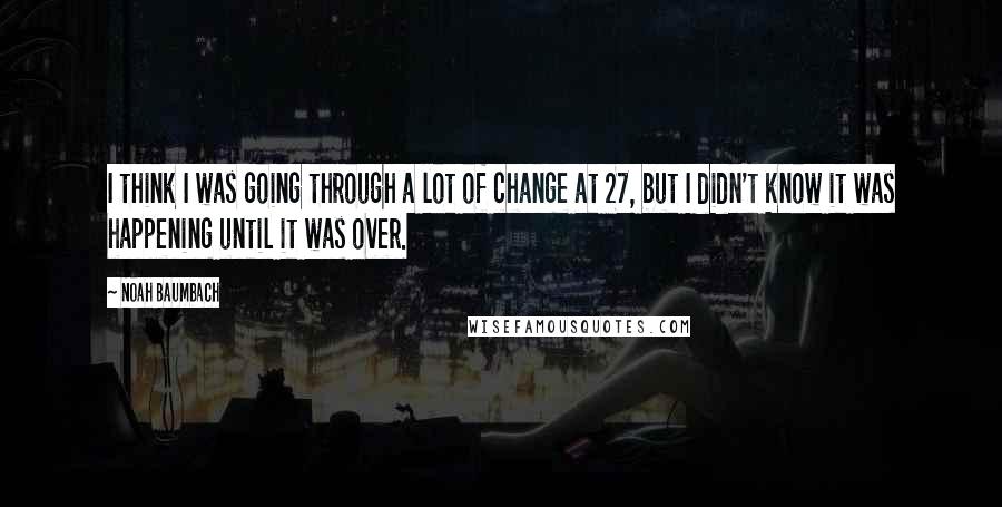 Noah Baumbach Quotes: I think I was going through a lot of change at 27, but I didn't know it was happening until it was over.