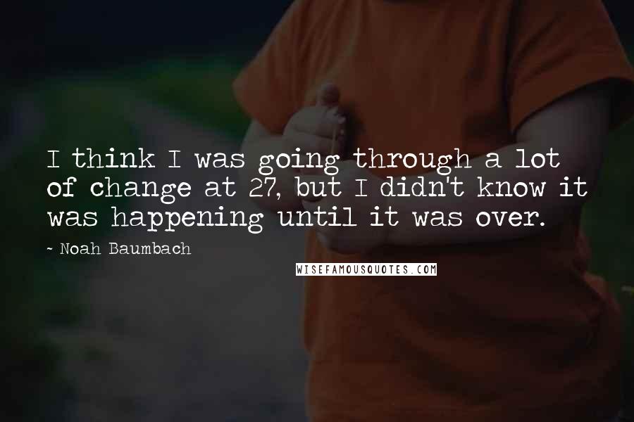 Noah Baumbach Quotes: I think I was going through a lot of change at 27, but I didn't know it was happening until it was over.
