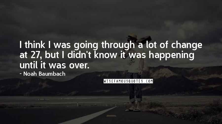 Noah Baumbach Quotes: I think I was going through a lot of change at 27, but I didn't know it was happening until it was over.