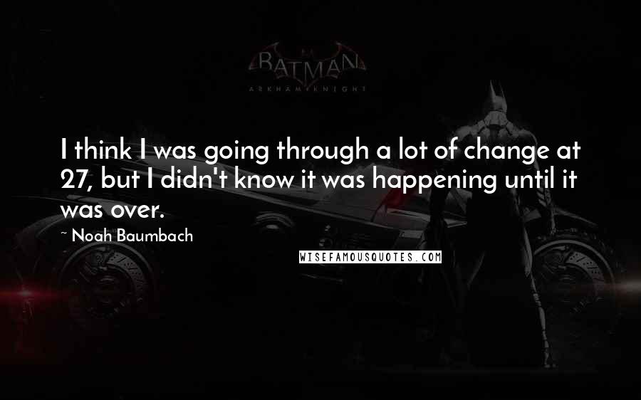 Noah Baumbach Quotes: I think I was going through a lot of change at 27, but I didn't know it was happening until it was over.