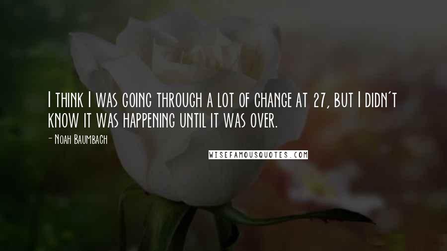 Noah Baumbach Quotes: I think I was going through a lot of change at 27, but I didn't know it was happening until it was over.