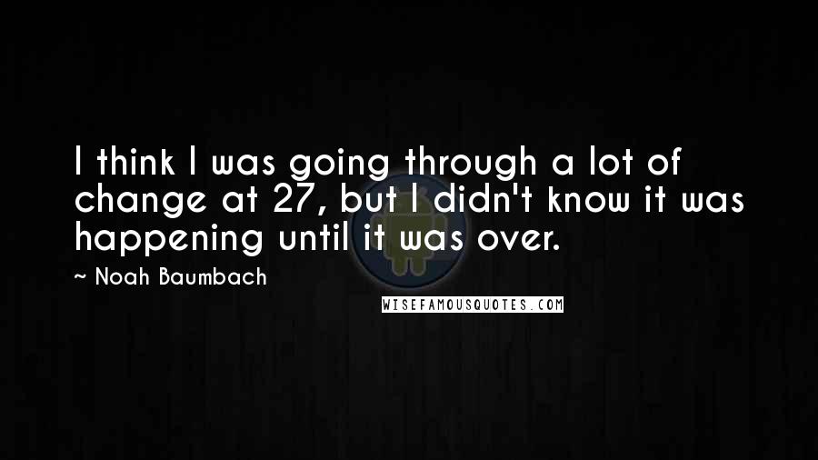 Noah Baumbach Quotes: I think I was going through a lot of change at 27, but I didn't know it was happening until it was over.