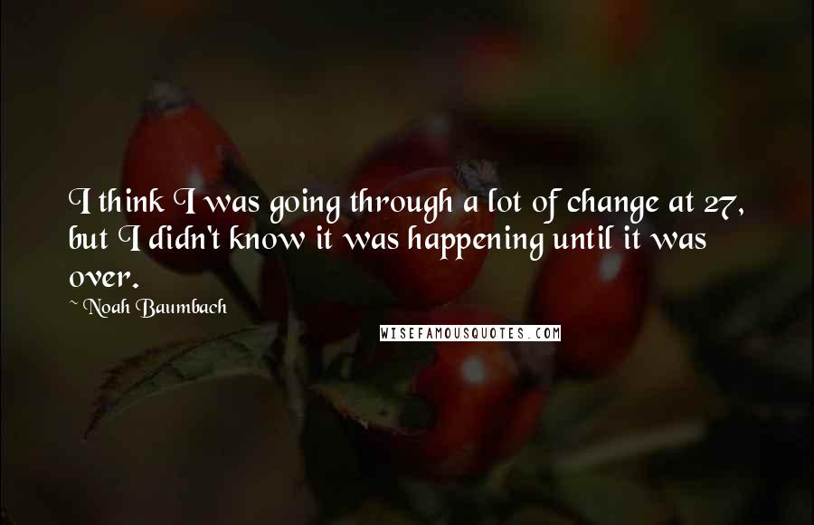 Noah Baumbach Quotes: I think I was going through a lot of change at 27, but I didn't know it was happening until it was over.