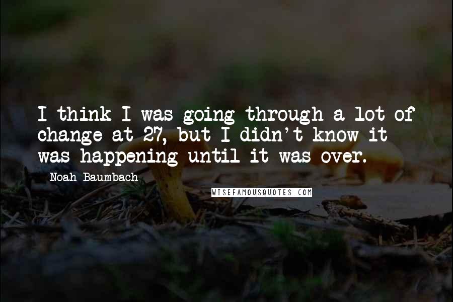 Noah Baumbach Quotes: I think I was going through a lot of change at 27, but I didn't know it was happening until it was over.