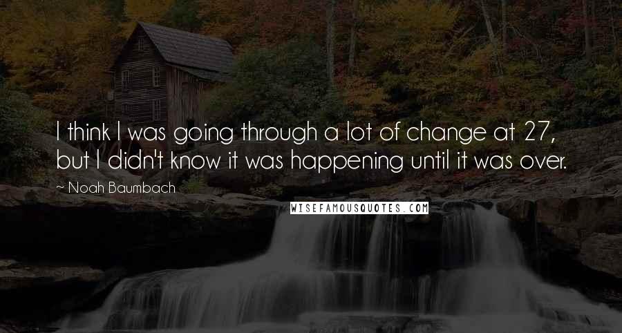 Noah Baumbach Quotes: I think I was going through a lot of change at 27, but I didn't know it was happening until it was over.
