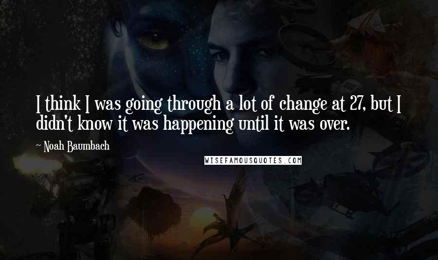 Noah Baumbach Quotes: I think I was going through a lot of change at 27, but I didn't know it was happening until it was over.