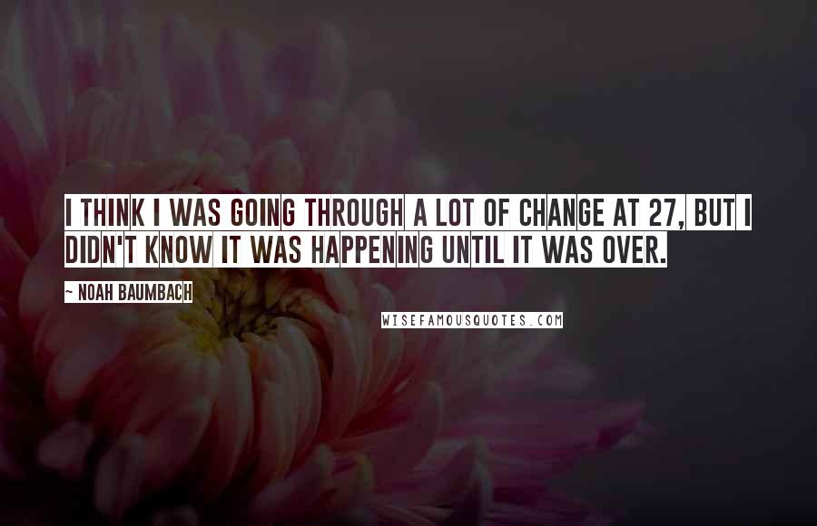 Noah Baumbach Quotes: I think I was going through a lot of change at 27, but I didn't know it was happening until it was over.