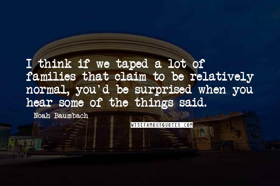 Noah Baumbach Quotes: I think if we taped a lot of families that claim to be relatively normal, you'd be surprised when you hear some of the things said.