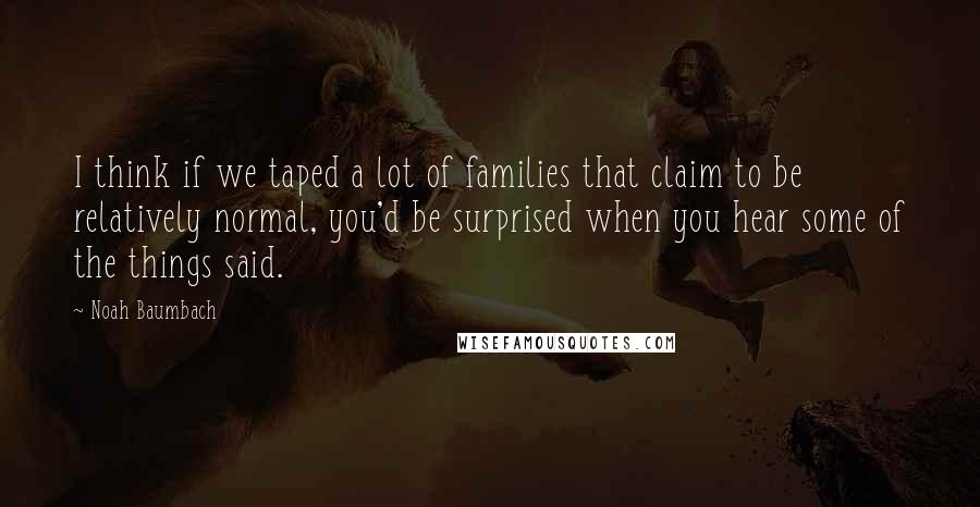 Noah Baumbach Quotes: I think if we taped a lot of families that claim to be relatively normal, you'd be surprised when you hear some of the things said.