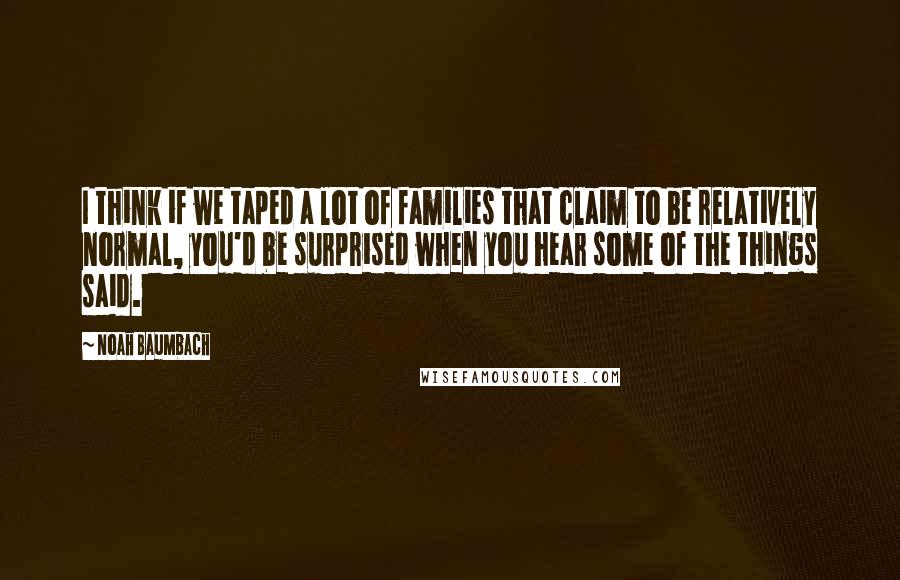 Noah Baumbach Quotes: I think if we taped a lot of families that claim to be relatively normal, you'd be surprised when you hear some of the things said.