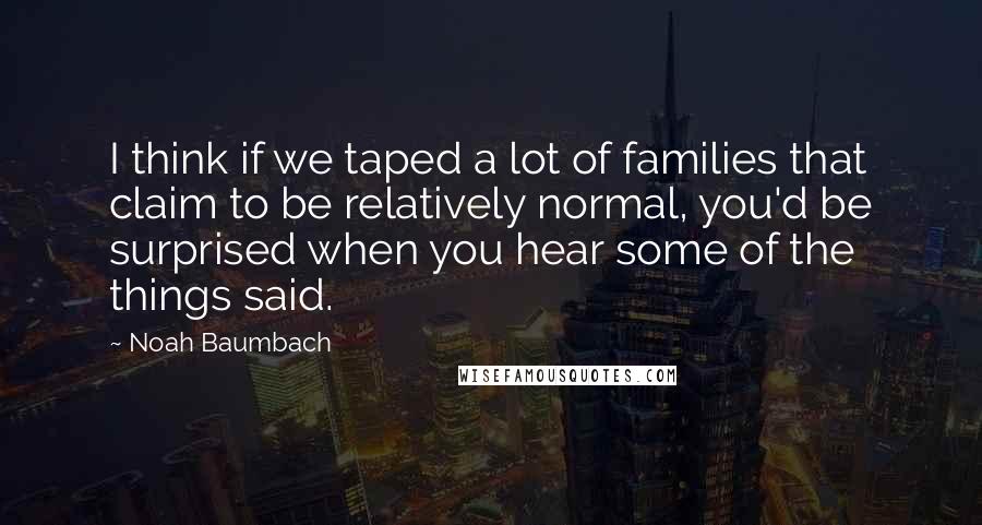 Noah Baumbach Quotes: I think if we taped a lot of families that claim to be relatively normal, you'd be surprised when you hear some of the things said.