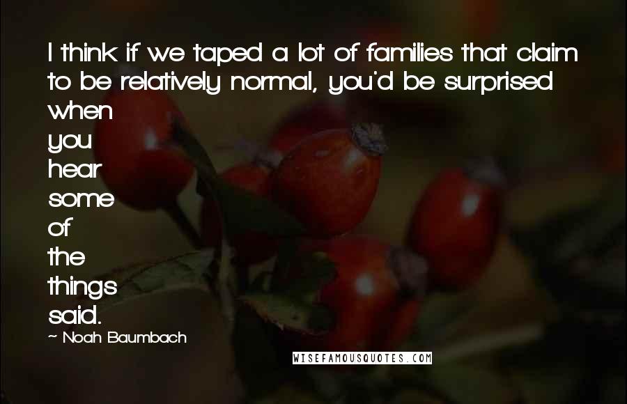 Noah Baumbach Quotes: I think if we taped a lot of families that claim to be relatively normal, you'd be surprised when you hear some of the things said.