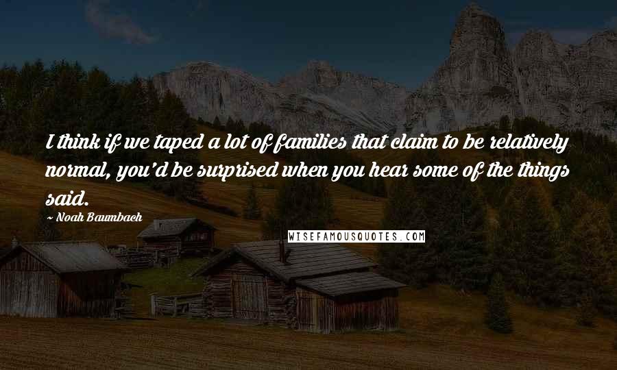 Noah Baumbach Quotes: I think if we taped a lot of families that claim to be relatively normal, you'd be surprised when you hear some of the things said.
