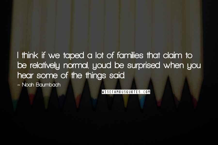 Noah Baumbach Quotes: I think if we taped a lot of families that claim to be relatively normal, you'd be surprised when you hear some of the things said.