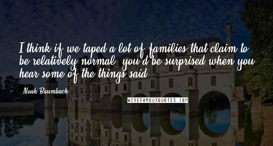 Noah Baumbach Quotes: I think if we taped a lot of families that claim to be relatively normal, you'd be surprised when you hear some of the things said.
