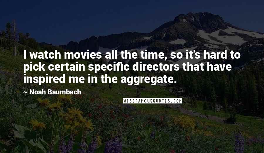 Noah Baumbach Quotes: I watch movies all the time, so it's hard to pick certain specific directors that have inspired me in the aggregate.