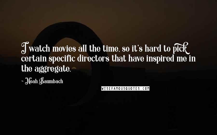 Noah Baumbach Quotes: I watch movies all the time, so it's hard to pick certain specific directors that have inspired me in the aggregate.