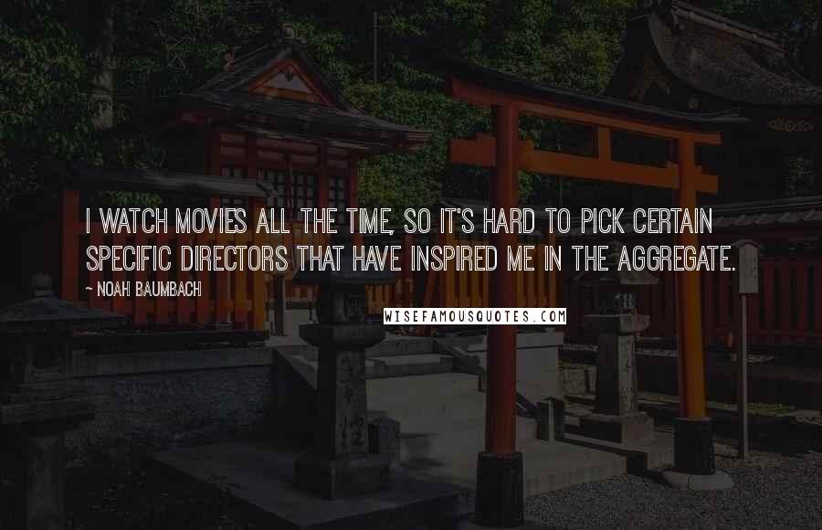 Noah Baumbach Quotes: I watch movies all the time, so it's hard to pick certain specific directors that have inspired me in the aggregate.