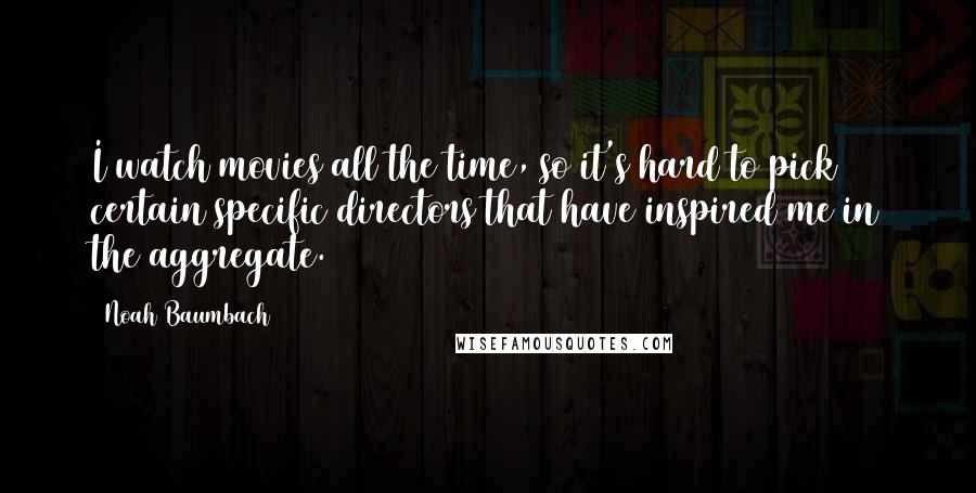 Noah Baumbach Quotes: I watch movies all the time, so it's hard to pick certain specific directors that have inspired me in the aggregate.