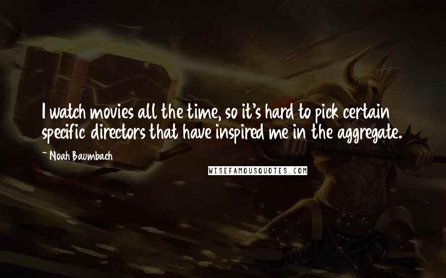 Noah Baumbach Quotes: I watch movies all the time, so it's hard to pick certain specific directors that have inspired me in the aggregate.