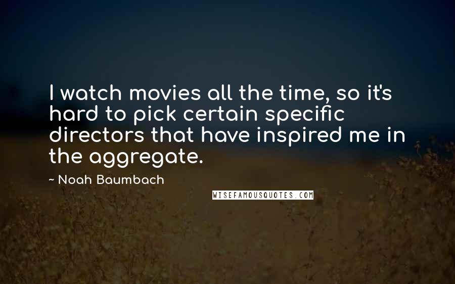 Noah Baumbach Quotes: I watch movies all the time, so it's hard to pick certain specific directors that have inspired me in the aggregate.